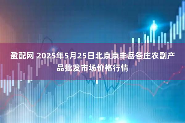 盈配网 2025年5月25日北京京丰岳各庄农副产品批发市场价格行情