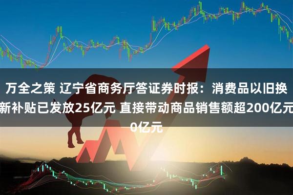 万全之策 辽宁省商务厅答证券时报：消费品以旧换新补贴已发放25亿元 直接带动商品销售额超200亿元