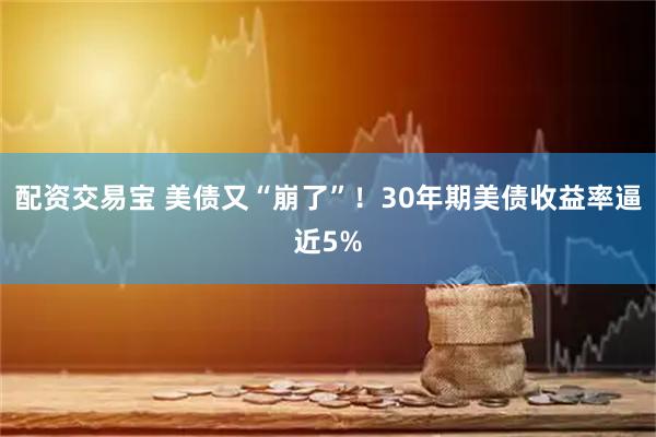 配资交易宝 美债又“崩了”！30年期美债收益率逼近5%