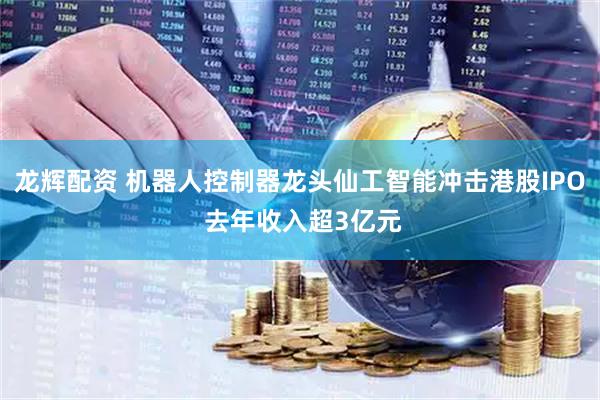 龙辉配资 机器人控制器龙头仙工智能冲击港股IPO 去年收入超3亿元