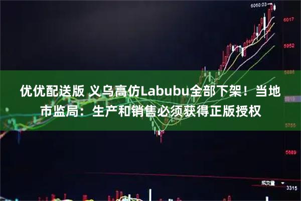 优优配送版 义乌高仿Labubu全部下架！当地市监局：生产和销售必须获得正版授权