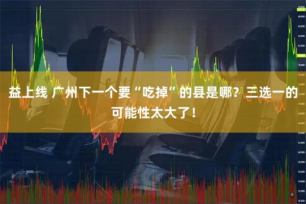 益上线 广州下一个要“吃掉”的县是哪？三选一的可能性太大了！