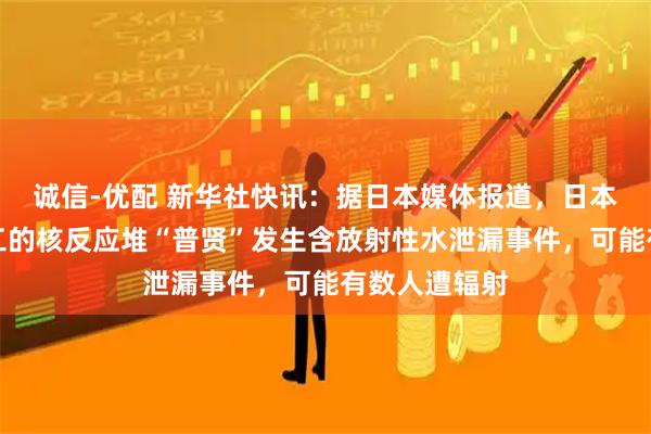 诚信-优配 新华社快讯：据日本媒体报道，日本正在报废施工的核反应堆“普贤”发生含放射性水泄漏事件，可能有数人遭辐射