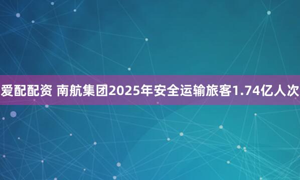 爱配配资 南航集团2025年安全运输旅客1.74亿人次