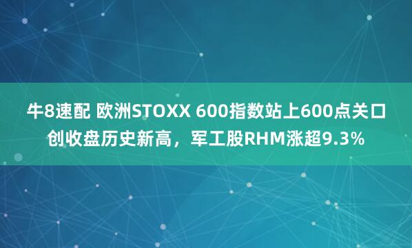 牛8速配 欧洲STOXX 600指数站上600点关口创收盘历史新高，军工股RHM涨超9.3%