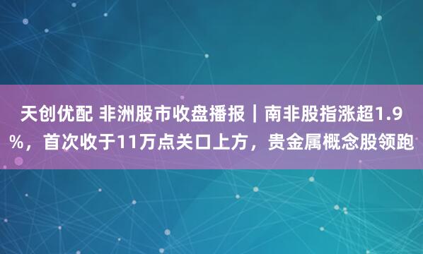 天创优配 非洲股市收盘播报｜南非股指涨超1.9%，首次收于11万点关口上方，贵金属概念股领跑