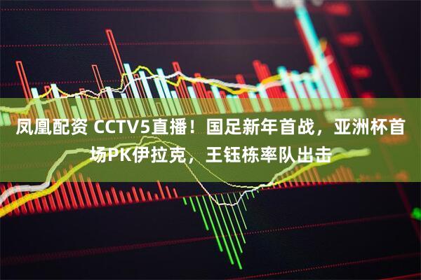 凤凰配资 CCTV5直播！国足新年首战，亚洲杯首场PK伊拉克，王钰栋率队出击