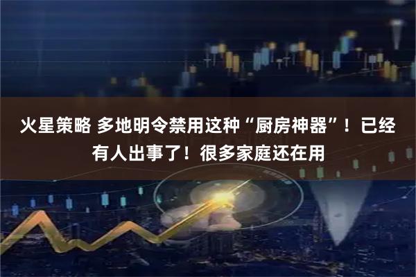 火星策略 多地明令禁用这种“厨房神器”！已经有人出事了！很多家庭还在用