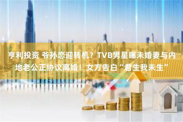 亨利投资 爷孙恋迎转机？TVB男星曝未婚妻与内地老公正协议离婚！女方告白“君生我未生”