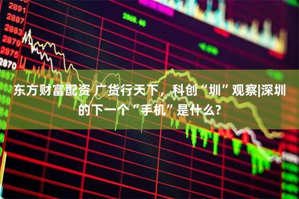 东方财富配资 广货行天下，科创“圳”观察|深圳的下一个“手机”是什么?