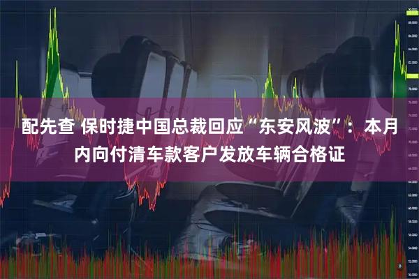 配先查 保时捷中国总裁回应“东安风波”：本月内向付清车款客户发放车辆合格证
